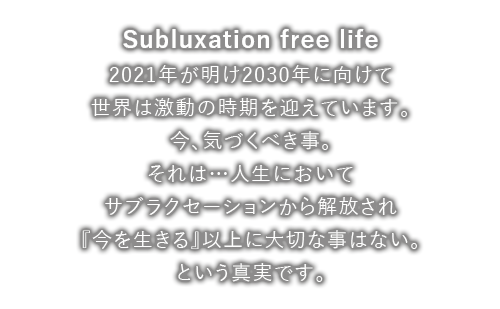 Subluxation free life 2021年が明け 2030年に向けて 世界は激動の時期を迎えています。今、気づくべき事。それは…人生において サブラクセーションから解放され『今を生きる』以上に大切な事はない。という真実です。